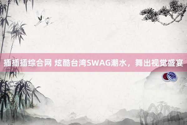 插插插综合网 炫酷台湾SWAG潮水，舞出视觉盛宴