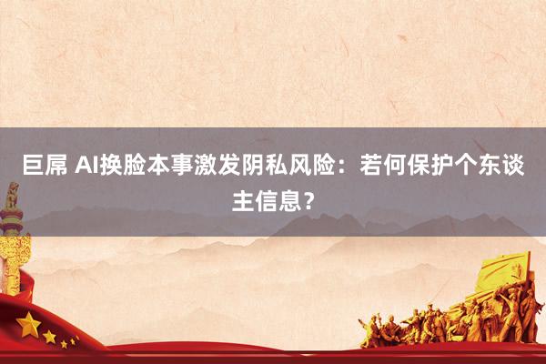 巨屌 AI换脸本事激发阴私风险：若何保护个东谈主信息？
