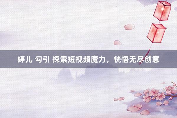 婷儿 勾引 探索短视频魔力，恍悟无尽创意