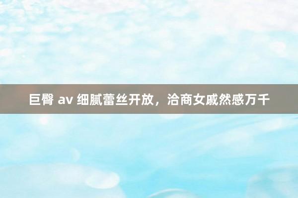 巨臀 av 细腻蕾丝开放，洽商女戚然感万千