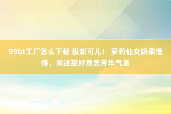 99bt工厂怎么下载 极新可儿！ 萝莉仙女娇柔懵懂，阐述甜好意思芳华气派
