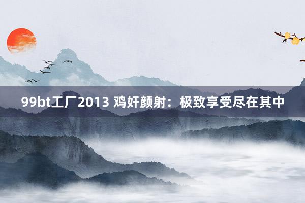 99bt工厂2013 鸡奸颜射：极致享受尽在其中