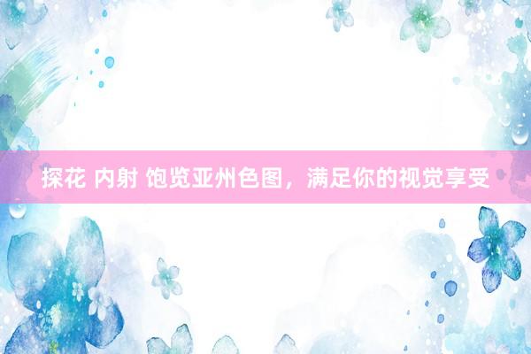 探花 内射 饱览亚州色图，满足你的视觉享受