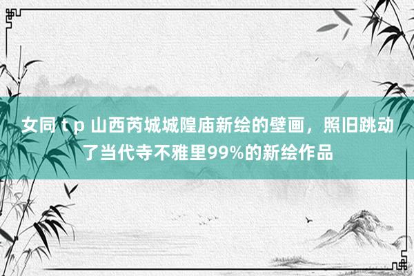 女同 t p 山西芮城城隍庙新绘的壁画，照旧跳动了当代寺不雅里99%的新绘作品