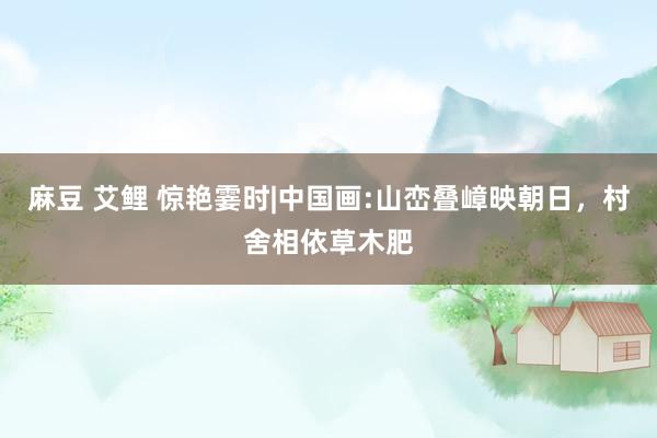 麻豆 艾鲤 惊艳霎时|中国画:山峦叠嶂映朝日，村舍相依草木肥