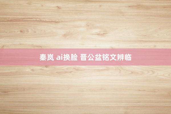 秦岚 ai换脸 晋公盆铭文辨临