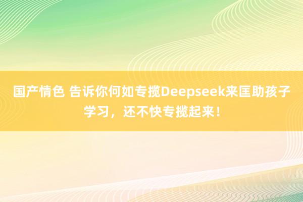 国产情色 告诉你何如专揽Deepseek来匡助孩子学习，还不快专揽起来！
