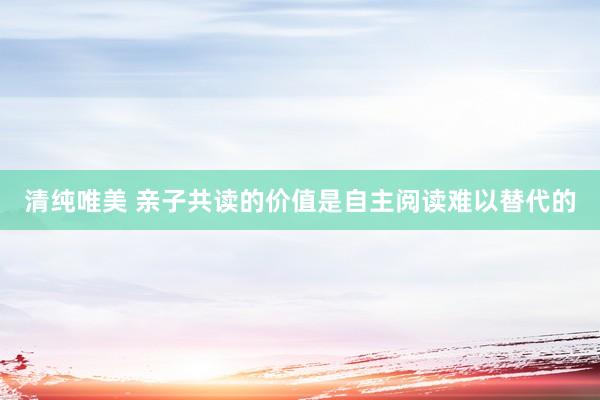 清纯唯美 亲子共读的价值是自主阅读难以替代的