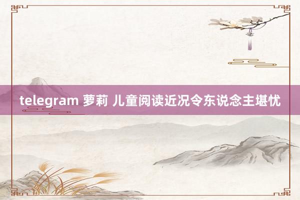 telegram 萝莉 儿童阅读近况令东说念主堪忧