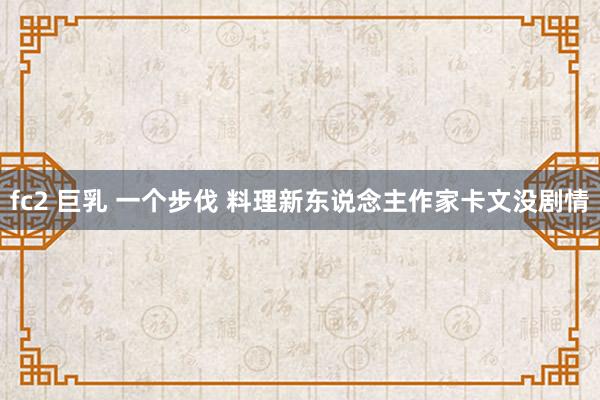 fc2 巨乳 一个步伐 料理新东说念主作家卡文没剧情