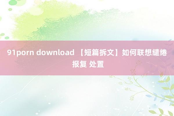 91porn download 【短篇拆文】如何联想缱绻 报复 处置