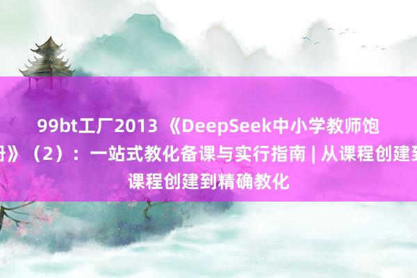 99bt工厂2013 《DeepSeek中小学教师饱胀操作手册》（2）：一站式教化备课与实行指南 | 从课程创建到精确教化