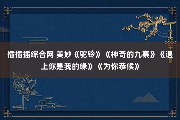 插插插综合网 美妙《驼铃》《神奇的九寨》《遇上你是我的缘》《为你恭候》