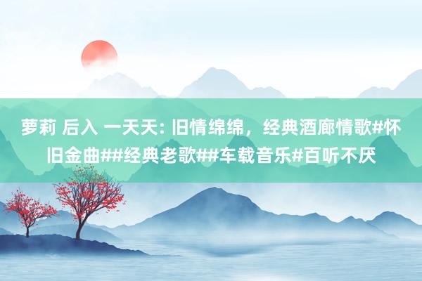 萝莉 后入 一天天: 旧情绵绵，经典酒廊情歌#怀旧金曲##经典老歌##车载音乐#百听不厌