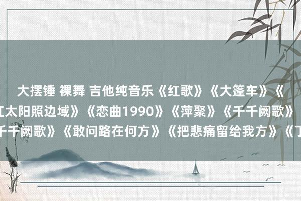 大摆锤 裸舞 吉他纯音乐《红歌》《大篷车》《像雾像雨又像风》《红太阳照边域》《恋曲1990》《萍聚》《千千阙歌》《敢问路在何方》《把悲痛留给我方》《丁香花》《开赴》