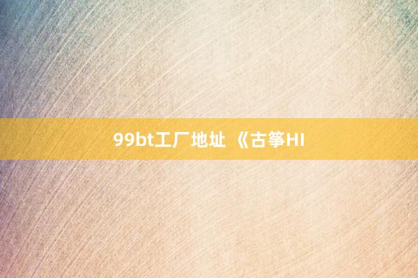99bt工厂地址 《古筝HI