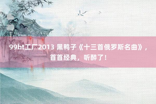 99bt工厂2013 黑鸭子《十三首俄罗斯名曲》，首首经典，听醉了！