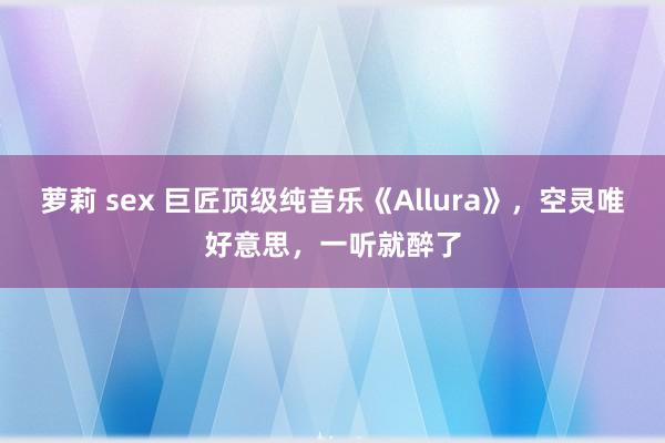萝莉 sex 巨匠顶级纯音乐《Allura》，空灵唯好意思，一听就醉了