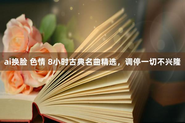 ai换脸 色情 8小时古典名曲精选，调停一切不兴隆