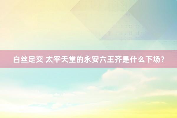 白丝足交 太平天堂的永安六王齐是什么下场？
