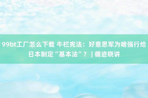 99bt工厂怎么下载 牛栏宪法：好意思军为啥强行给日本制定“基本法”？ | 循迹晓讲