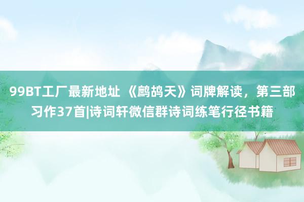 99BT工厂最新地址 《鹧鸪天》词牌解读，第三部习作37首|诗词轩微信群诗词练笔行径书籍