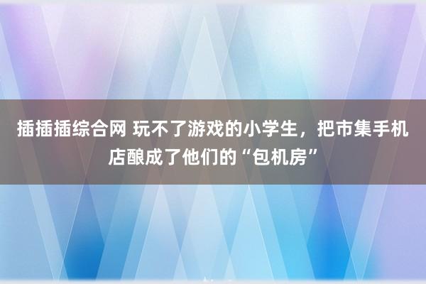 插插插综合网 玩不了游戏的小学生，把市集手机店酿成了他们的“包机房”