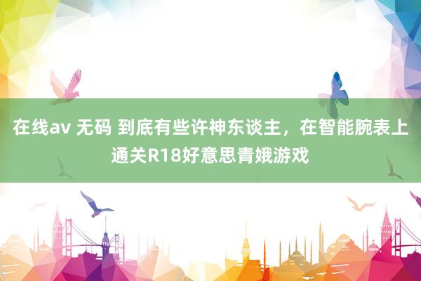 在线av 无码 到底有些许神东谈主，在智能腕表上通关R18好意思青娥游戏