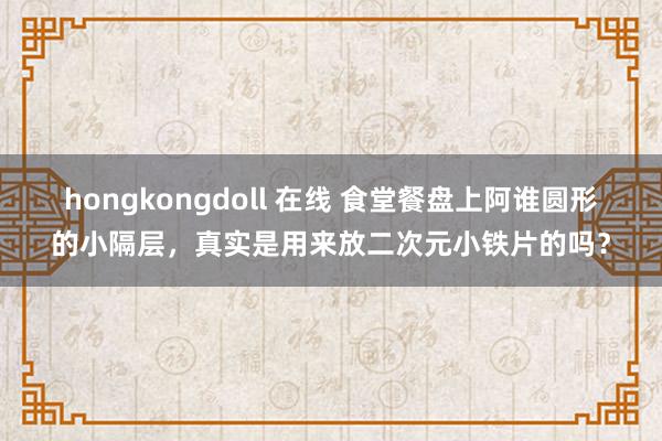 hongkongdoll 在线 食堂餐盘上阿谁圆形的小隔层，真实是用来放二次元小铁片的吗？