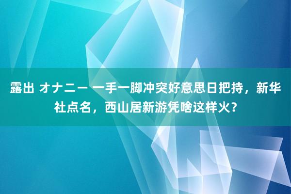 露出 オナニー 一手一脚冲突好意思日把持，新华社点名，西山居新游凭啥这样火？