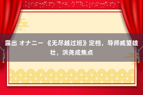 露出 オナニー 《无尽越过班》定档，导师威望雄壮，洪尧成焦点