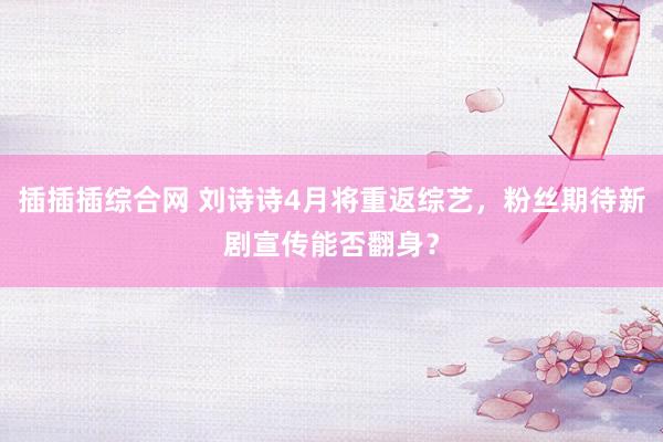 插插插综合网 刘诗诗4月将重返综艺，粉丝期待新剧宣传能否翻身？