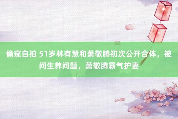 偷窥自拍 51岁林有慧和萧敬腾初次公开合体，被问生养问题，萧敬腾霸气护妻