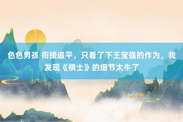 色色男孩 衔接追平，只看了下王宝强的作为，我发现《棋士》的细节太牛了
