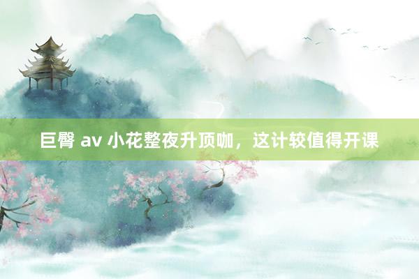 巨臀 av 小花整夜升顶咖，这计较值得开课