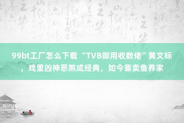 99bt工厂怎么下载 “TVB御用收数佬”黄文标，戏里凶神恶煞成经典，如今靠卖鱼养家