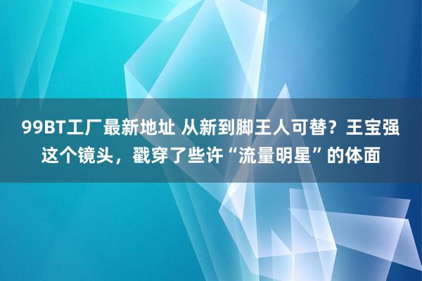 99BT工厂最新地址 从新到脚王人可替？王宝强这个镜头，戳穿了些许“流量明星”的体面